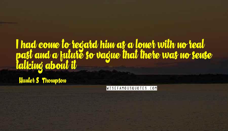 Hunter S. Thompson Quotes: I had come to regard him as a loner with no real past and a future so vague that there was no sense talking about it.