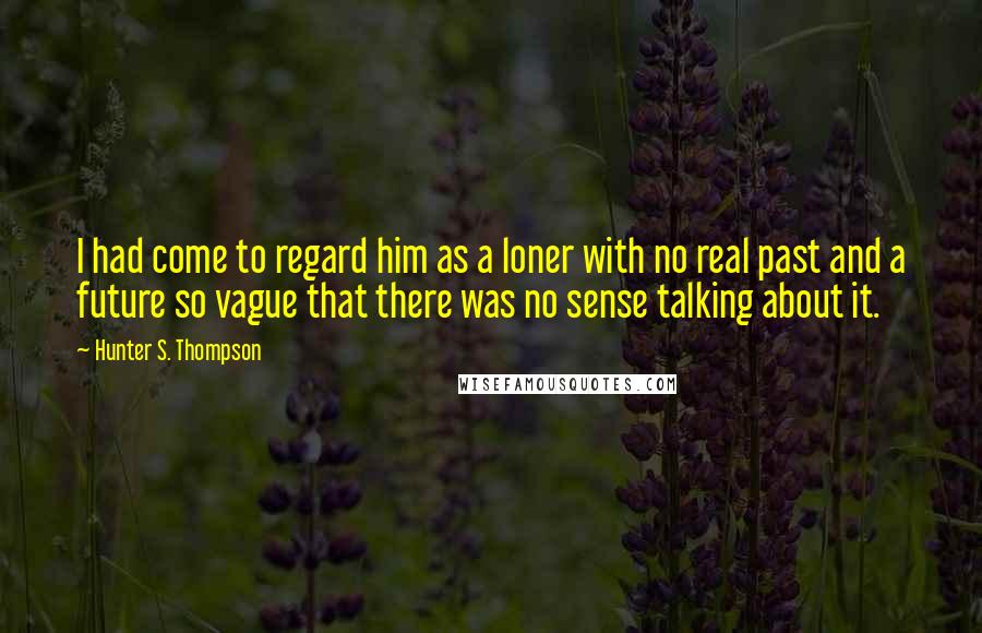 Hunter S. Thompson Quotes: I had come to regard him as a loner with no real past and a future so vague that there was no sense talking about it.