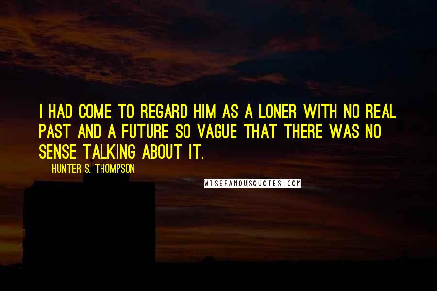 Hunter S. Thompson Quotes: I had come to regard him as a loner with no real past and a future so vague that there was no sense talking about it.