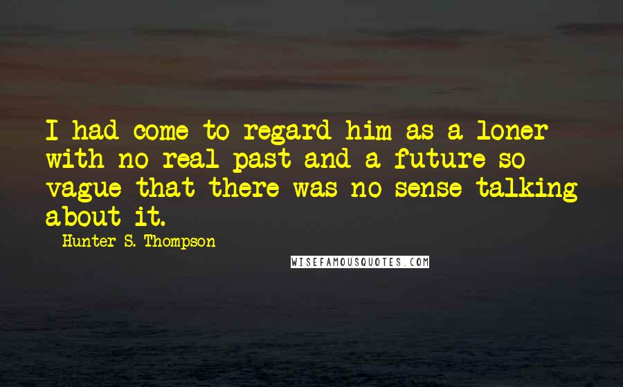 Hunter S. Thompson Quotes: I had come to regard him as a loner with no real past and a future so vague that there was no sense talking about it.
