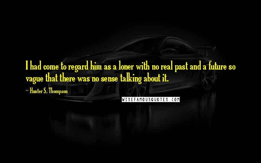 Hunter S. Thompson Quotes: I had come to regard him as a loner with no real past and a future so vague that there was no sense talking about it.