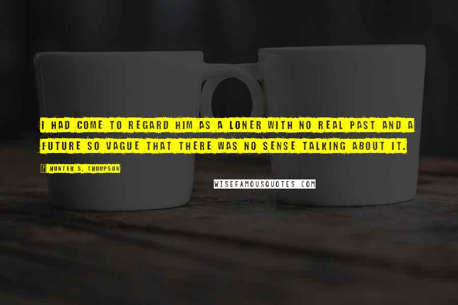Hunter S. Thompson Quotes: I had come to regard him as a loner with no real past and a future so vague that there was no sense talking about it.