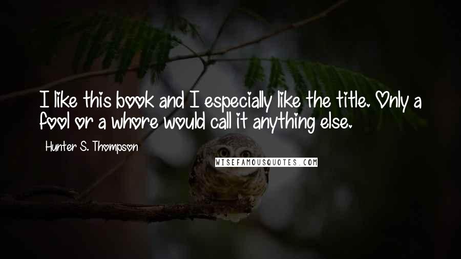 Hunter S. Thompson Quotes: I like this book and I especially like the title. Only a fool or a whore would call it anything else.