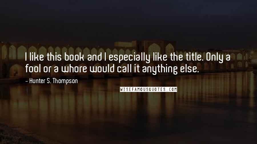 Hunter S. Thompson Quotes: I like this book and I especially like the title. Only a fool or a whore would call it anything else.