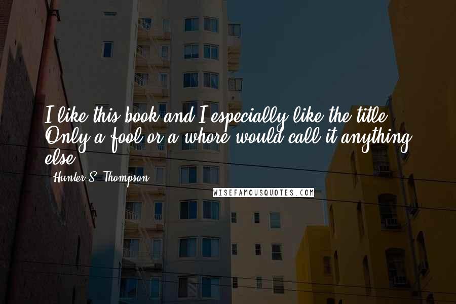 Hunter S. Thompson Quotes: I like this book and I especially like the title. Only a fool or a whore would call it anything else.