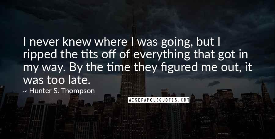 Hunter S. Thompson Quotes: I never knew where I was going, but I ripped the tits off of everything that got in my way. By the time they figured me out, it was too late.