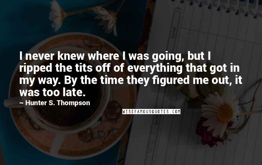 Hunter S. Thompson Quotes: I never knew where I was going, but I ripped the tits off of everything that got in my way. By the time they figured me out, it was too late.