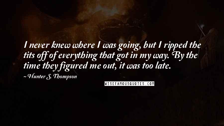 Hunter S. Thompson Quotes: I never knew where I was going, but I ripped the tits off of everything that got in my way. By the time they figured me out, it was too late.