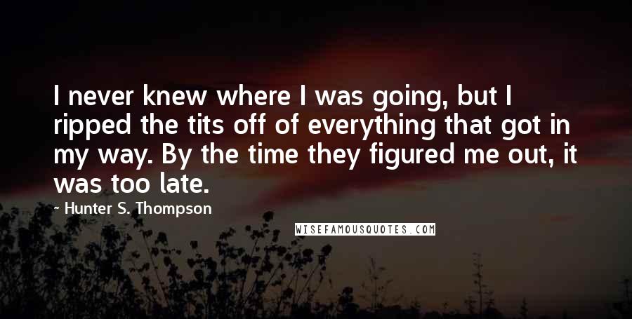 Hunter S. Thompson Quotes: I never knew where I was going, but I ripped the tits off of everything that got in my way. By the time they figured me out, it was too late.