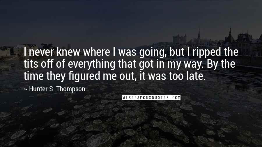 Hunter S. Thompson Quotes: I never knew where I was going, but I ripped the tits off of everything that got in my way. By the time they figured me out, it was too late.