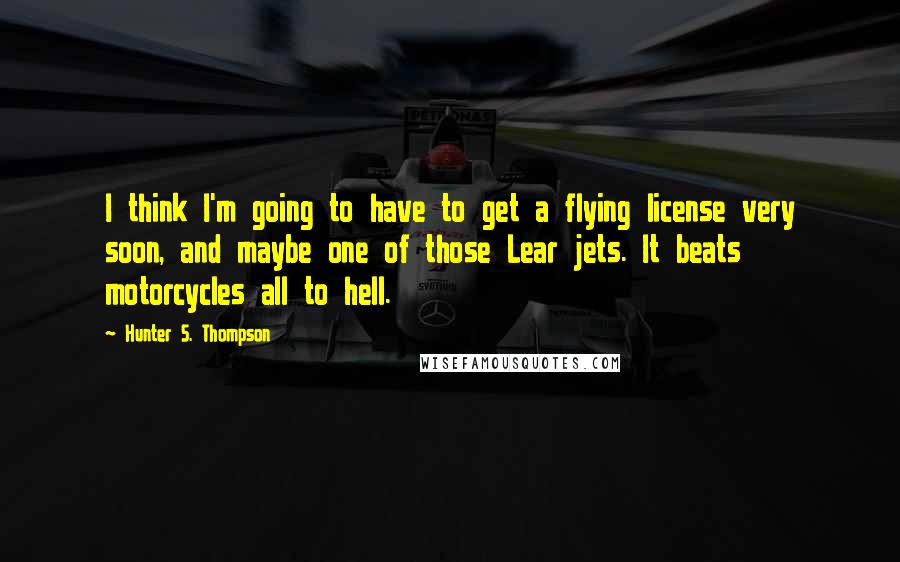 Hunter S. Thompson Quotes: I think I'm going to have to get a flying license very soon, and maybe one of those Lear jets. It beats motorcycles all to hell.