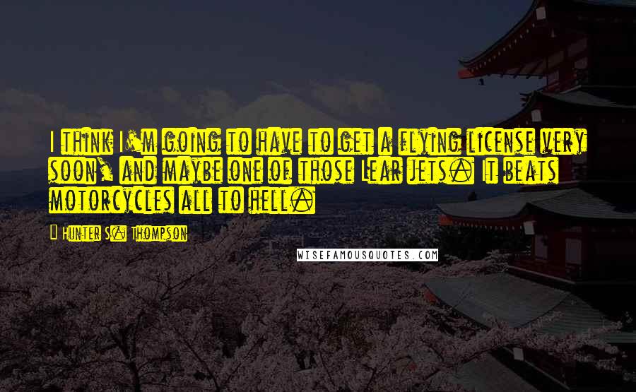 Hunter S. Thompson Quotes: I think I'm going to have to get a flying license very soon, and maybe one of those Lear jets. It beats motorcycles all to hell.