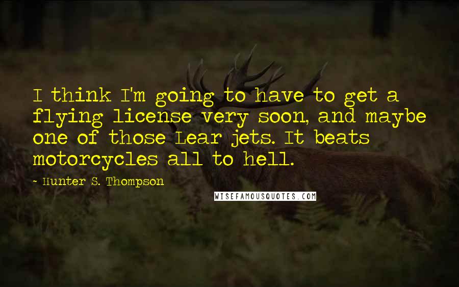 Hunter S. Thompson Quotes: I think I'm going to have to get a flying license very soon, and maybe one of those Lear jets. It beats motorcycles all to hell.