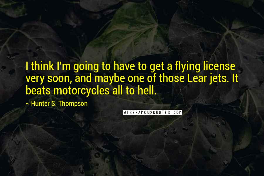 Hunter S. Thompson Quotes: I think I'm going to have to get a flying license very soon, and maybe one of those Lear jets. It beats motorcycles all to hell.