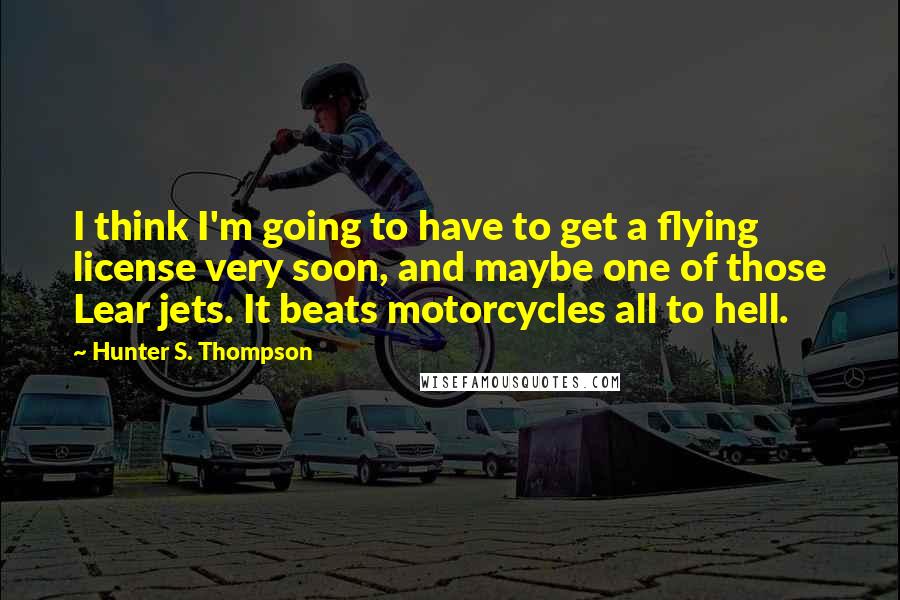 Hunter S. Thompson Quotes: I think I'm going to have to get a flying license very soon, and maybe one of those Lear jets. It beats motorcycles all to hell.