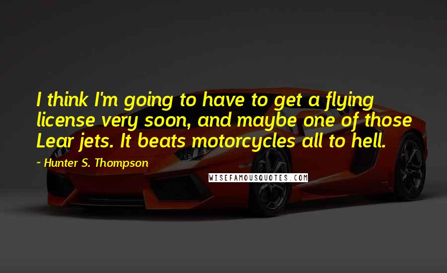 Hunter S. Thompson Quotes: I think I'm going to have to get a flying license very soon, and maybe one of those Lear jets. It beats motorcycles all to hell.