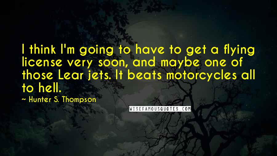 Hunter S. Thompson Quotes: I think I'm going to have to get a flying license very soon, and maybe one of those Lear jets. It beats motorcycles all to hell.