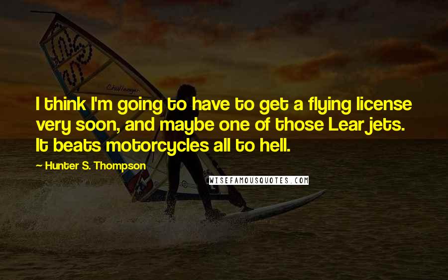 Hunter S. Thompson Quotes: I think I'm going to have to get a flying license very soon, and maybe one of those Lear jets. It beats motorcycles all to hell.