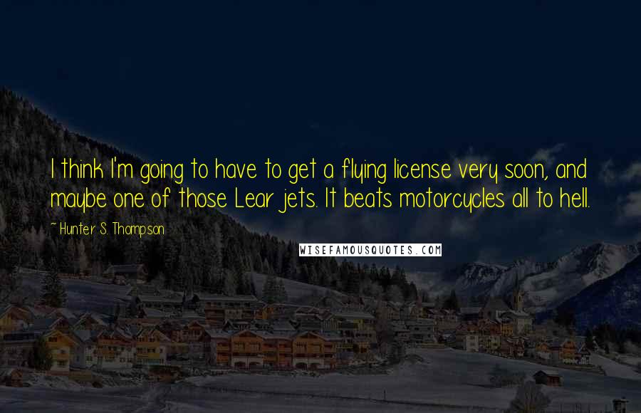 Hunter S. Thompson Quotes: I think I'm going to have to get a flying license very soon, and maybe one of those Lear jets. It beats motorcycles all to hell.