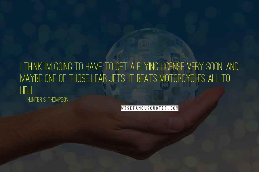 Hunter S. Thompson Quotes: I think I'm going to have to get a flying license very soon, and maybe one of those Lear jets. It beats motorcycles all to hell.