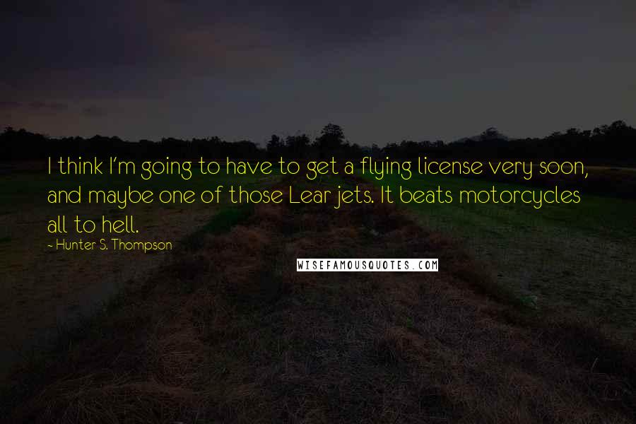 Hunter S. Thompson Quotes: I think I'm going to have to get a flying license very soon, and maybe one of those Lear jets. It beats motorcycles all to hell.