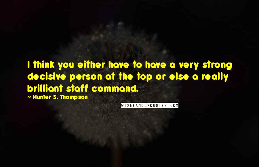 Hunter S. Thompson Quotes: I think you either have to have a very strong decisive person at the top or else a really brilliant staff command.