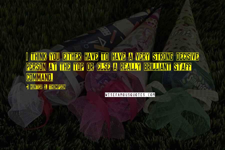 Hunter S. Thompson Quotes: I think you either have to have a very strong decisive person at the top or else a really brilliant staff command.