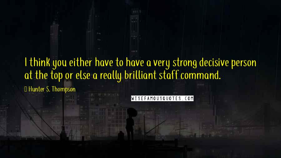 Hunter S. Thompson Quotes: I think you either have to have a very strong decisive person at the top or else a really brilliant staff command.