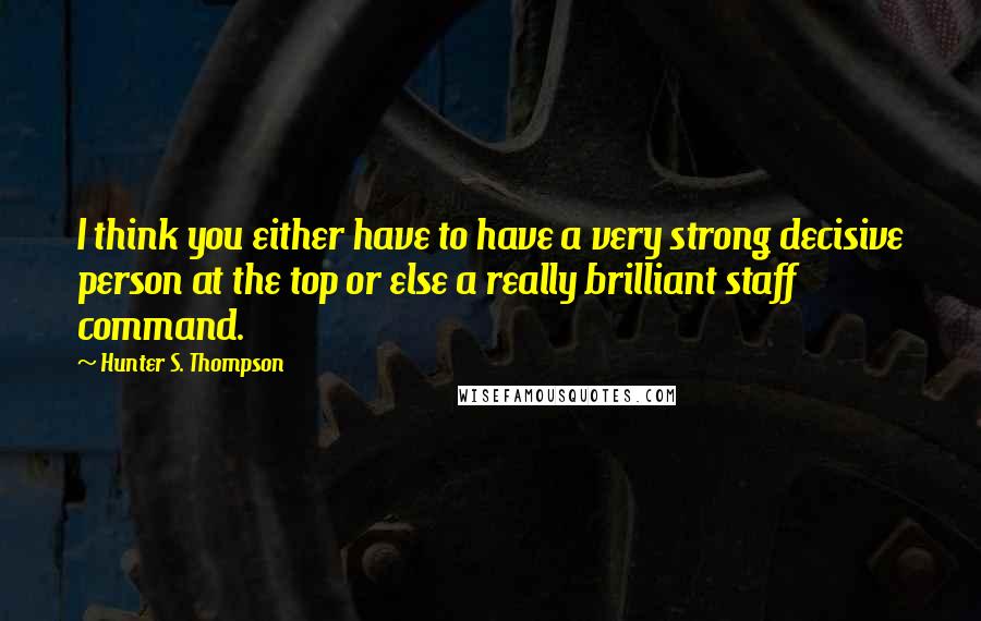 Hunter S. Thompson Quotes: I think you either have to have a very strong decisive person at the top or else a really brilliant staff command.