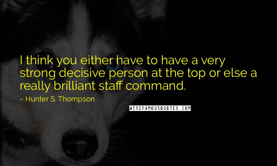 Hunter S. Thompson Quotes: I think you either have to have a very strong decisive person at the top or else a really brilliant staff command.