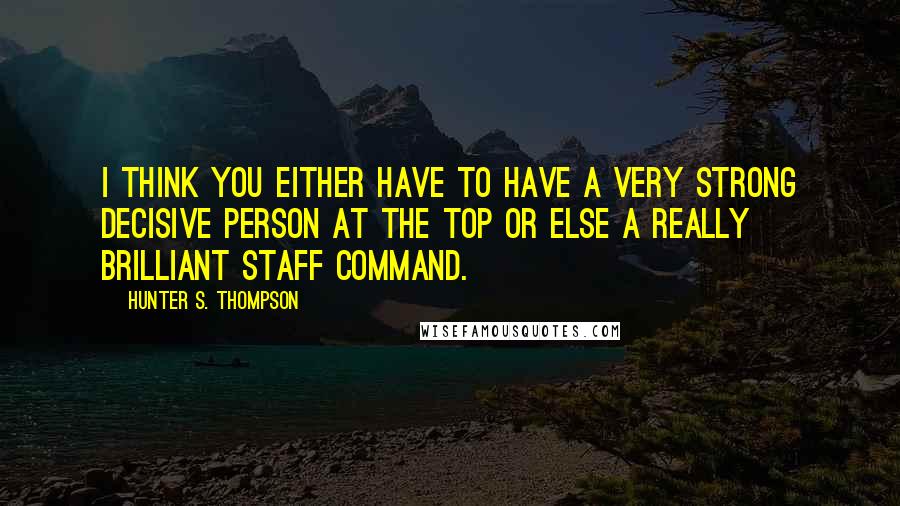 Hunter S. Thompson Quotes: I think you either have to have a very strong decisive person at the top or else a really brilliant staff command.