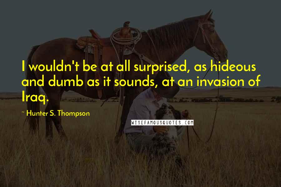 Hunter S. Thompson Quotes: I wouldn't be at all surprised, as hideous and dumb as it sounds, at an invasion of Iraq.