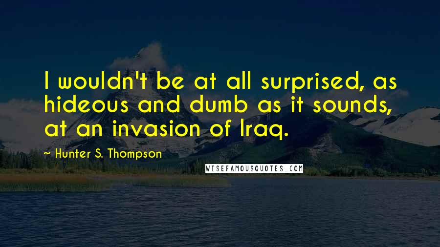 Hunter S. Thompson Quotes: I wouldn't be at all surprised, as hideous and dumb as it sounds, at an invasion of Iraq.