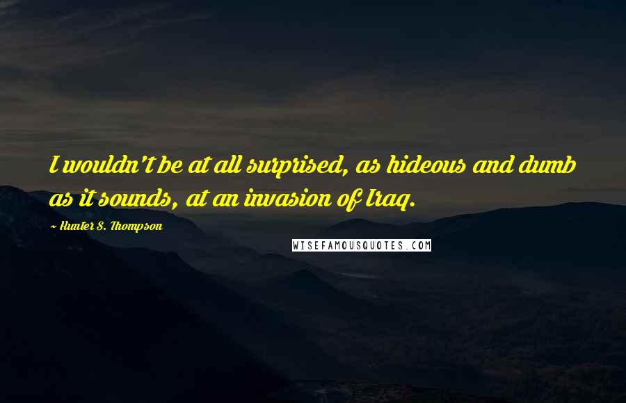 Hunter S. Thompson Quotes: I wouldn't be at all surprised, as hideous and dumb as it sounds, at an invasion of Iraq.