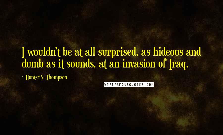 Hunter S. Thompson Quotes: I wouldn't be at all surprised, as hideous and dumb as it sounds, at an invasion of Iraq.