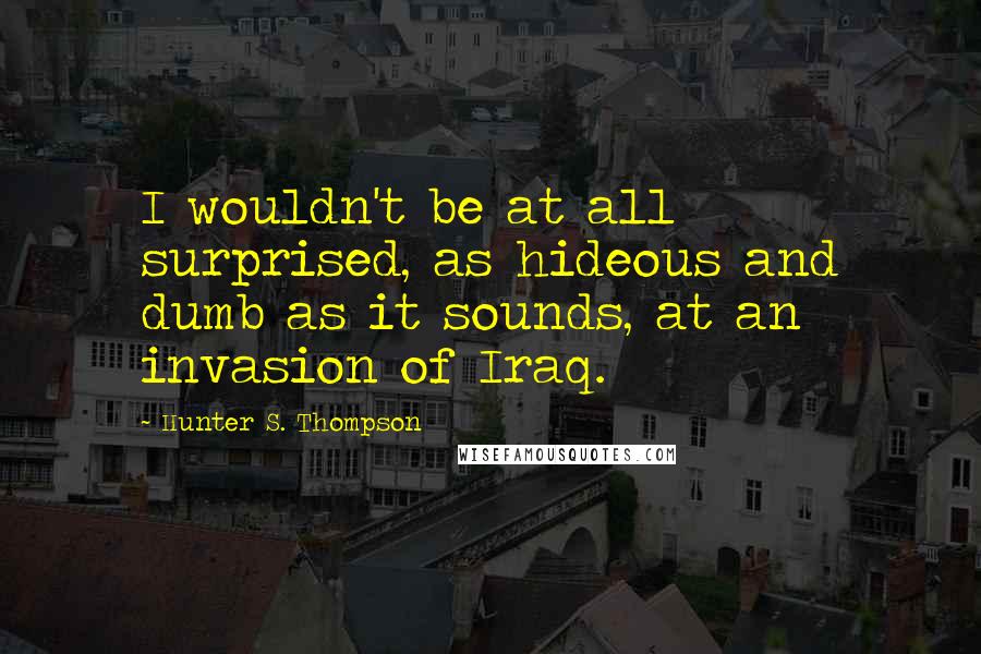 Hunter S. Thompson Quotes: I wouldn't be at all surprised, as hideous and dumb as it sounds, at an invasion of Iraq.