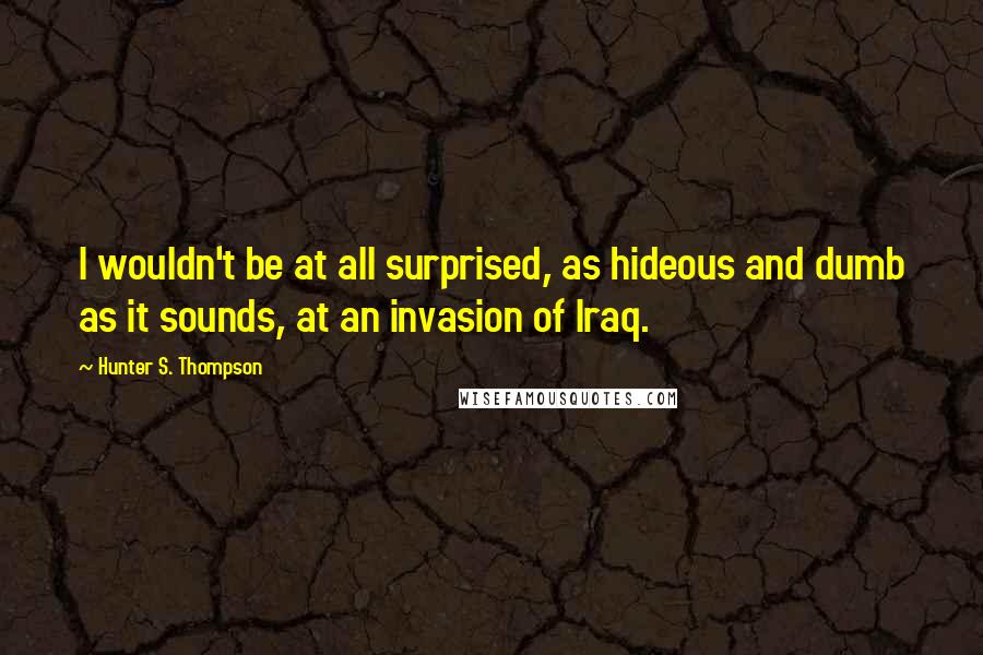 Hunter S. Thompson Quotes: I wouldn't be at all surprised, as hideous and dumb as it sounds, at an invasion of Iraq.