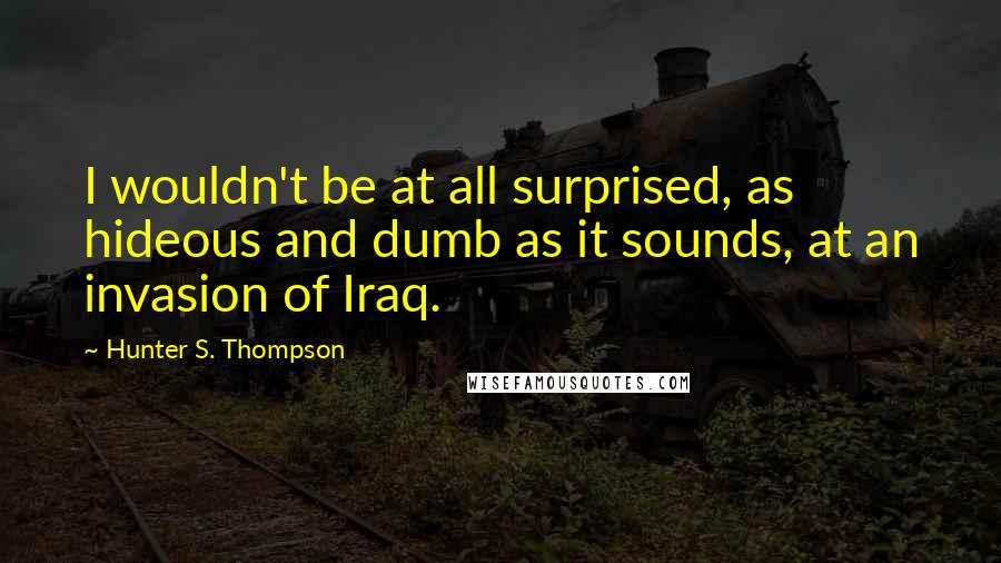 Hunter S. Thompson Quotes: I wouldn't be at all surprised, as hideous and dumb as it sounds, at an invasion of Iraq.