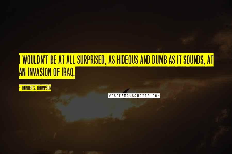 Hunter S. Thompson Quotes: I wouldn't be at all surprised, as hideous and dumb as it sounds, at an invasion of Iraq.