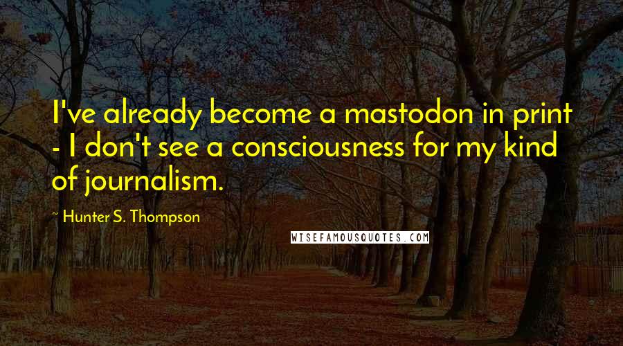 Hunter S. Thompson Quotes: I've already become a mastodon in print - I don't see a consciousness for my kind of journalism.