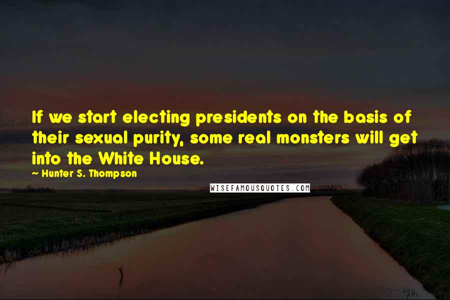Hunter S. Thompson Quotes: If we start electing presidents on the basis of their sexual purity, some real monsters will get into the White House.