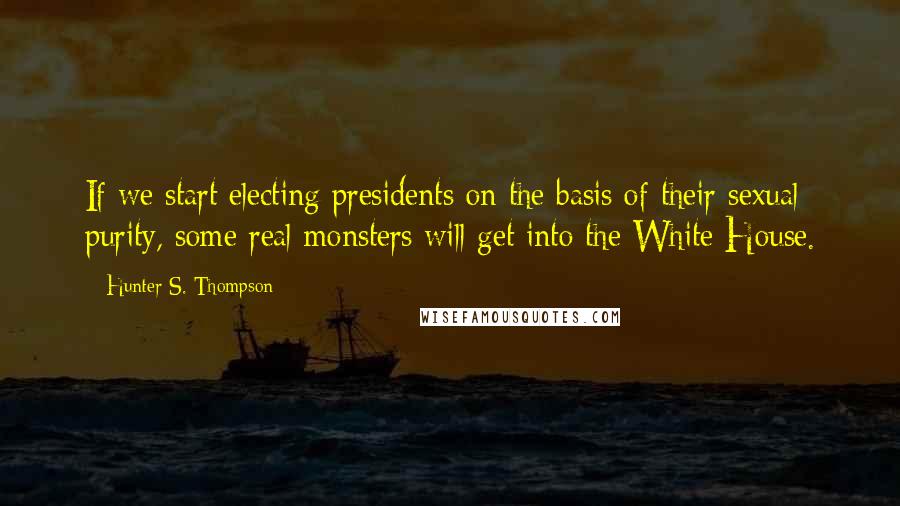 Hunter S. Thompson Quotes: If we start electing presidents on the basis of their sexual purity, some real monsters will get into the White House.