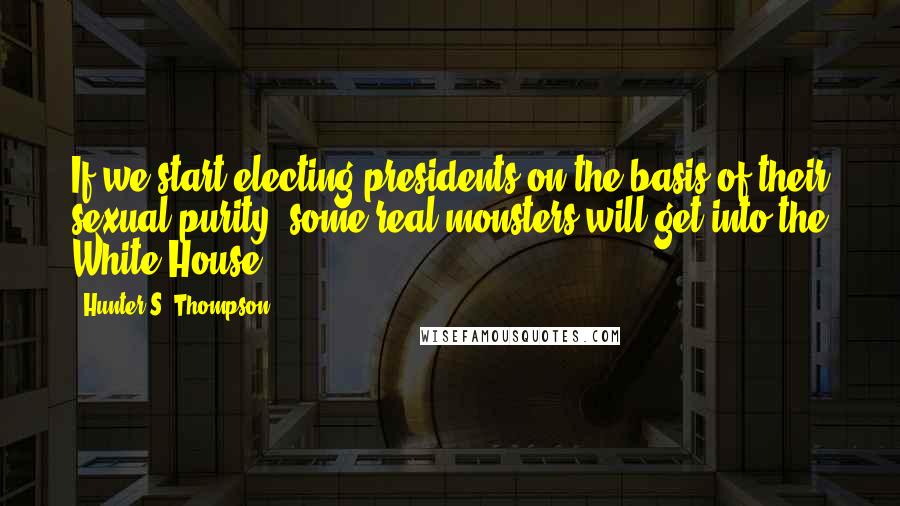 Hunter S. Thompson Quotes: If we start electing presidents on the basis of their sexual purity, some real monsters will get into the White House.