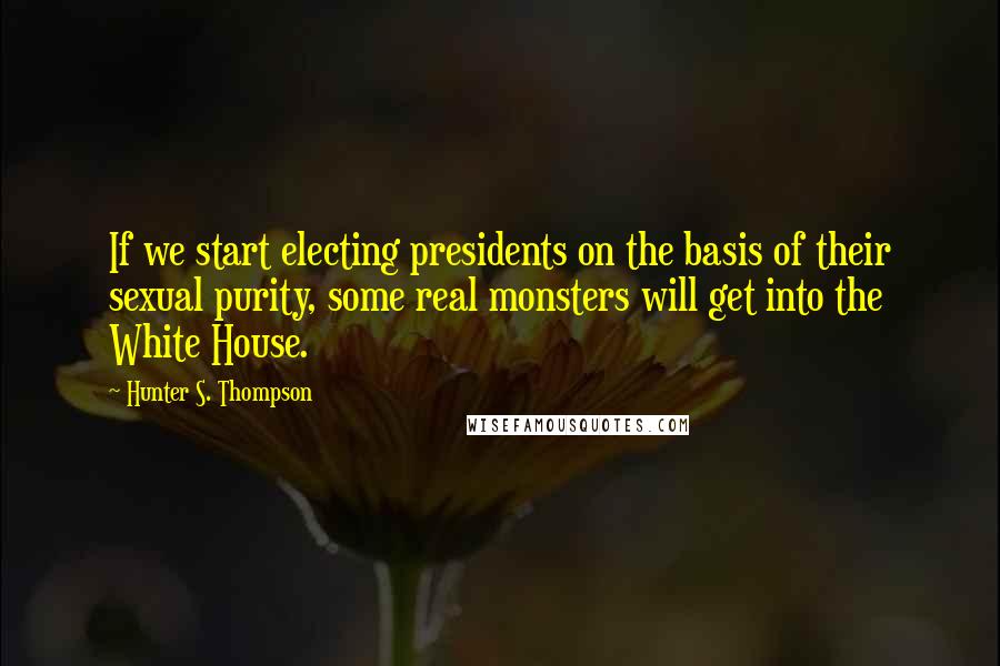 Hunter S. Thompson Quotes: If we start electing presidents on the basis of their sexual purity, some real monsters will get into the White House.