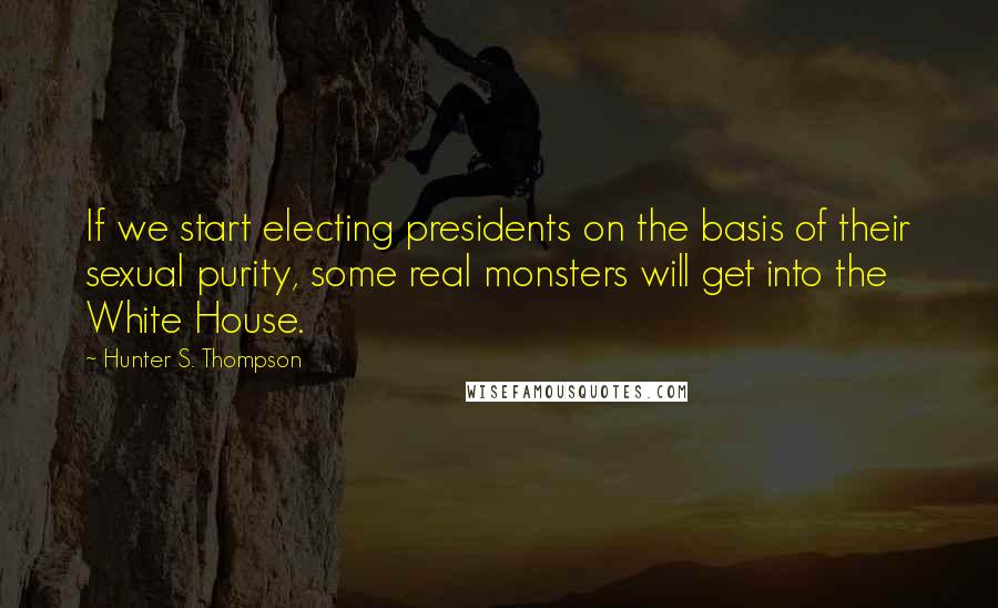 Hunter S. Thompson Quotes: If we start electing presidents on the basis of their sexual purity, some real monsters will get into the White House.