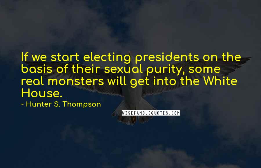Hunter S. Thompson Quotes: If we start electing presidents on the basis of their sexual purity, some real monsters will get into the White House.