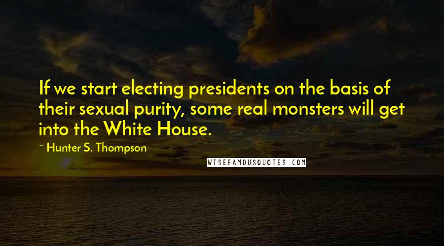 Hunter S. Thompson Quotes: If we start electing presidents on the basis of their sexual purity, some real monsters will get into the White House.