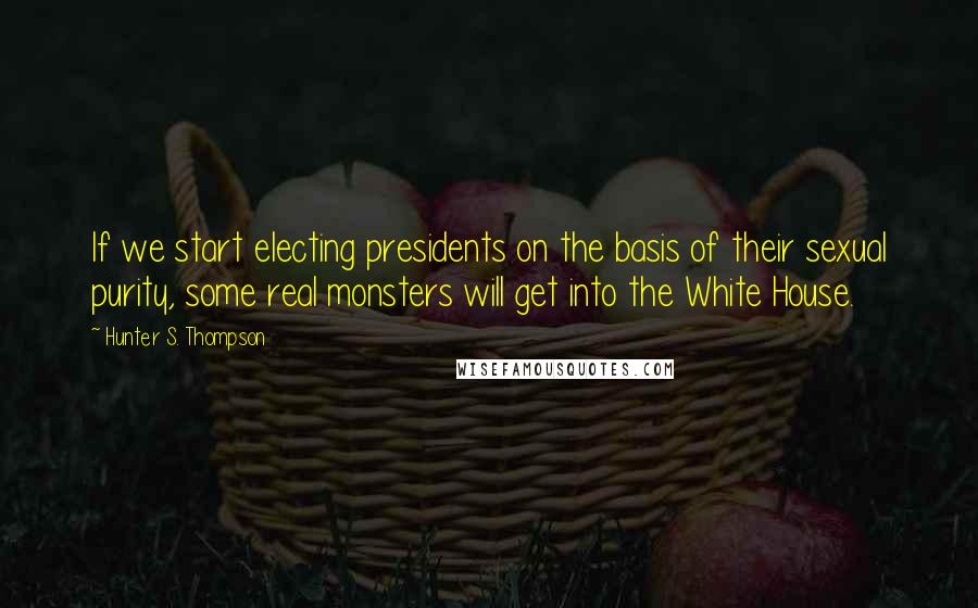 Hunter S. Thompson Quotes: If we start electing presidents on the basis of their sexual purity, some real monsters will get into the White House.