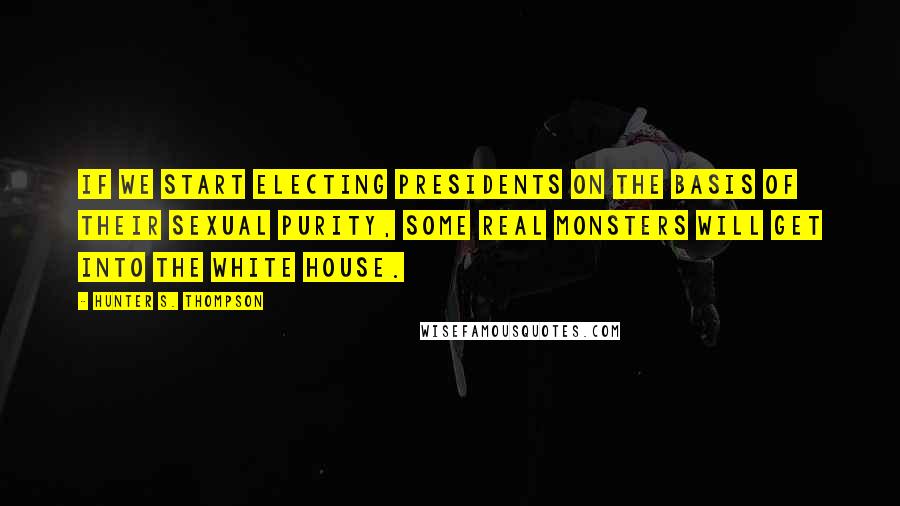 Hunter S. Thompson Quotes: If we start electing presidents on the basis of their sexual purity, some real monsters will get into the White House.