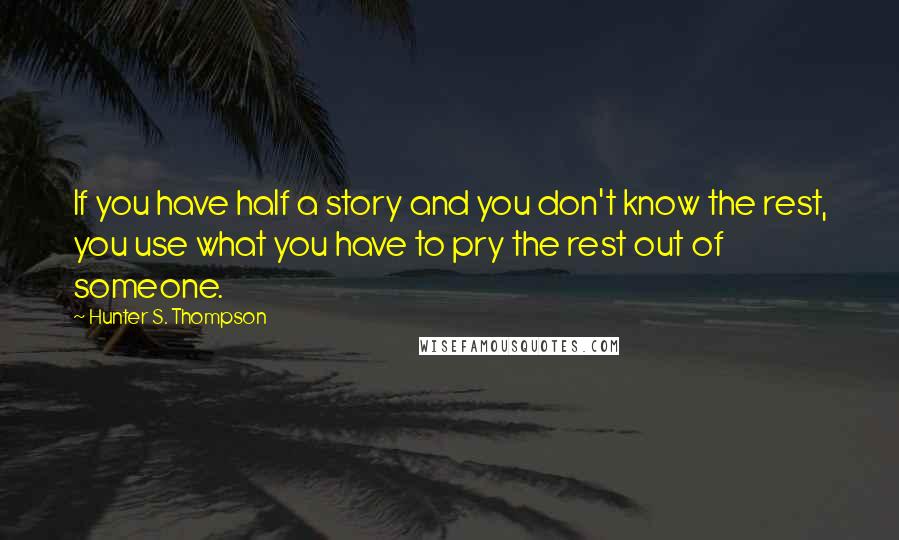 Hunter S. Thompson Quotes: If you have half a story and you don't know the rest, you use what you have to pry the rest out of someone.